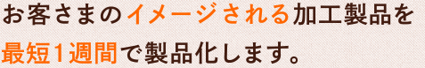 お客さまのイメージされる加工製品を最短1週間で製品化します。