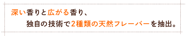 深い香りと広がる香り、独自の技術で2種類の天然フレーバーを抽出。