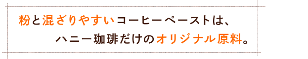 粉と混ざりやすいコーヒーペーストは、ハニー珈琲だけのオリジナル原料。